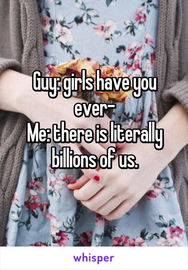 Guy: girls have you ever-
Me: there is literally billions of us.
