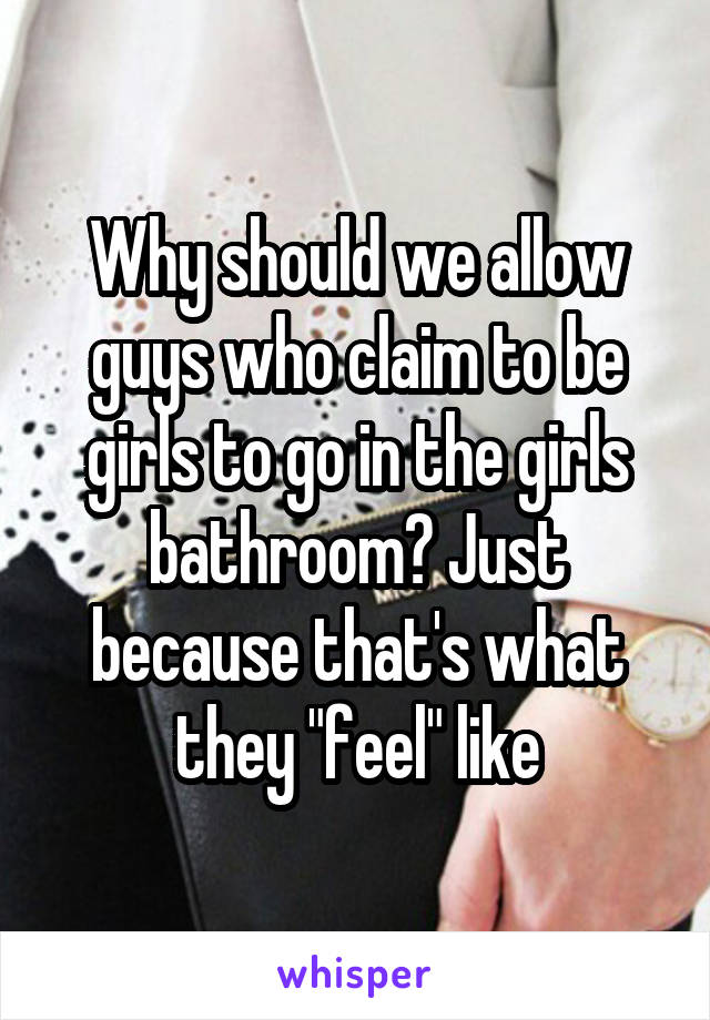 Why should we allow guys who claim to be girls to go in the girls bathroom? Just because that's what they "feel" like