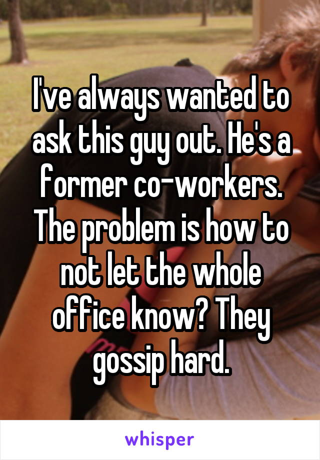 I've always wanted to ask this guy out. He's a former co-workers. The problem is how to not let the whole office know? They gossip hard.