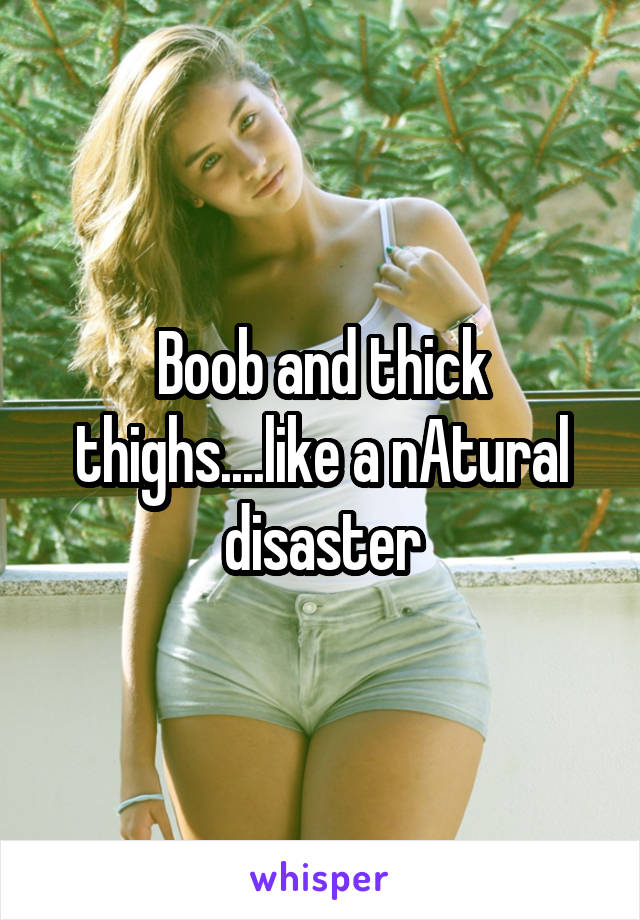 Boob and thick thighs....like a nAtural disaster