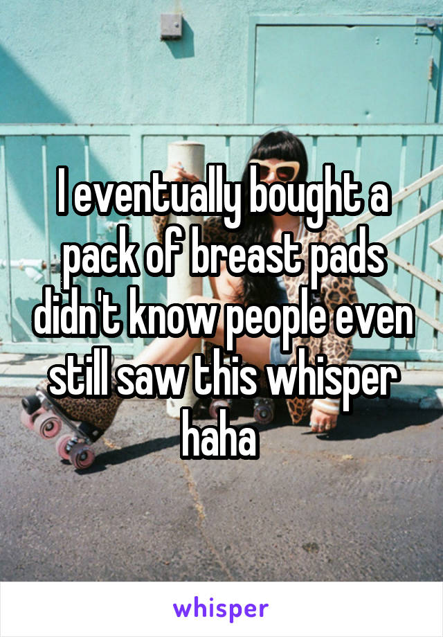 I eventually bought a pack of breast pads didn't know people even still saw this whisper haha 