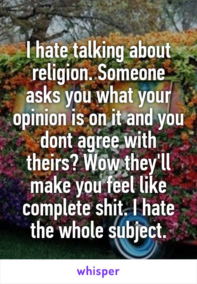 I hate talking about religion. Someone asks you what your opinion is on it and you dont agree with theirs? Wow they'll make you feel like complete shit. I hate the whole subject.