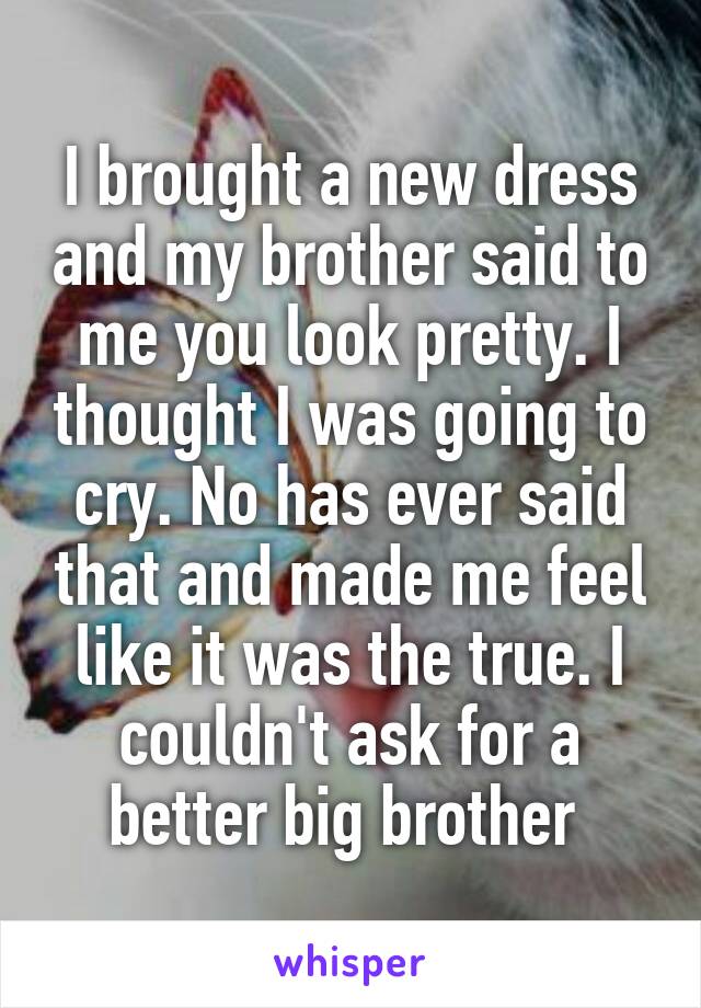 I brought a new dress and my brother said to me you look pretty. I thought I was going to cry. No has ever said that and made me feel like it was the true. I couldn't ask for a better big brother 