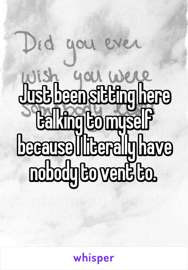 Just been sitting here talking to myself because I literally have nobody to vent to. 