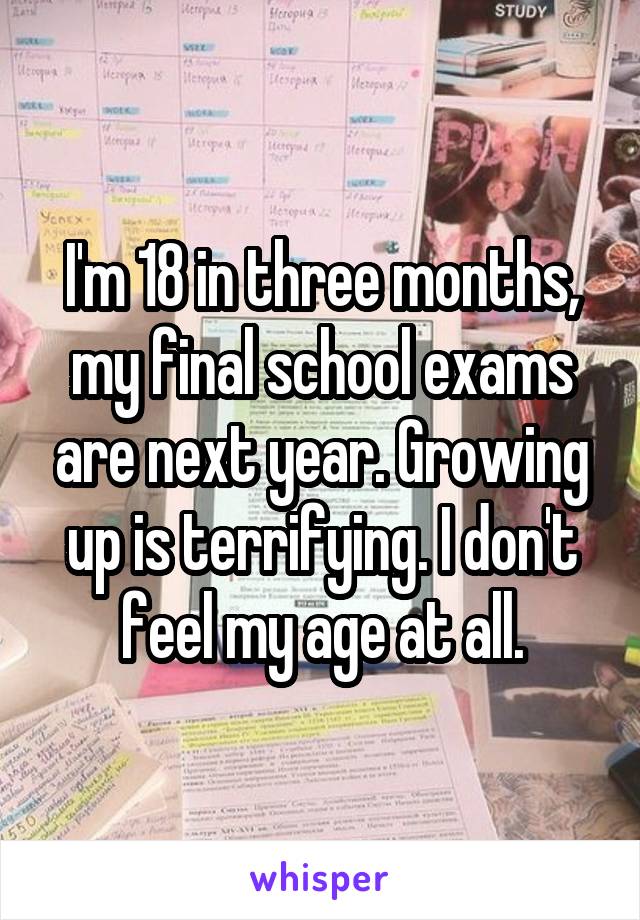 I'm 18 in three months, my final school exams are next year. Growing up is terrifying. I don't feel my age at all.