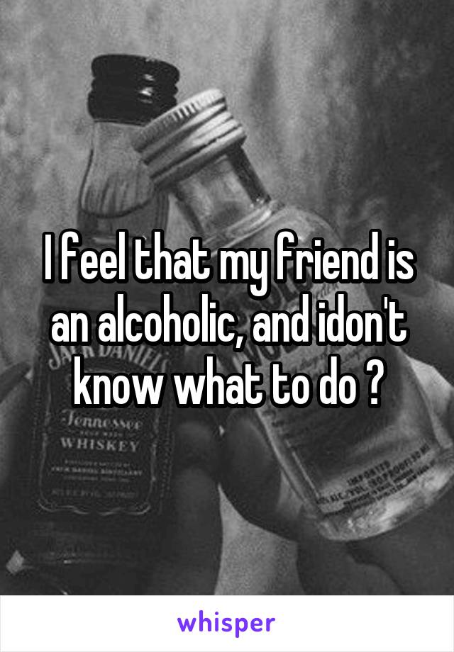 I feel that my friend is an alcoholic, and idon't know what to do ?