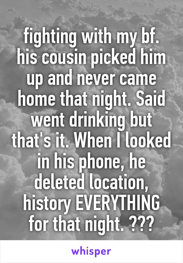 fighting with my bf. his cousin picked him up and never came home that night. Said went drinking but that's it. When I looked in his phone, he deleted location, history EVERYTHING for that night. ???