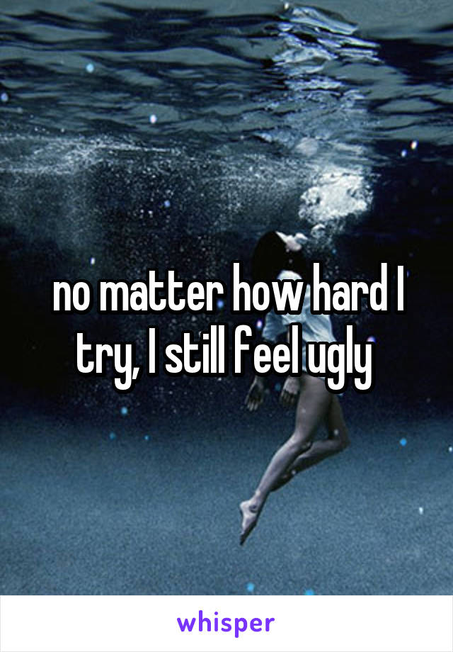 no matter how hard I try, I still feel ugly 