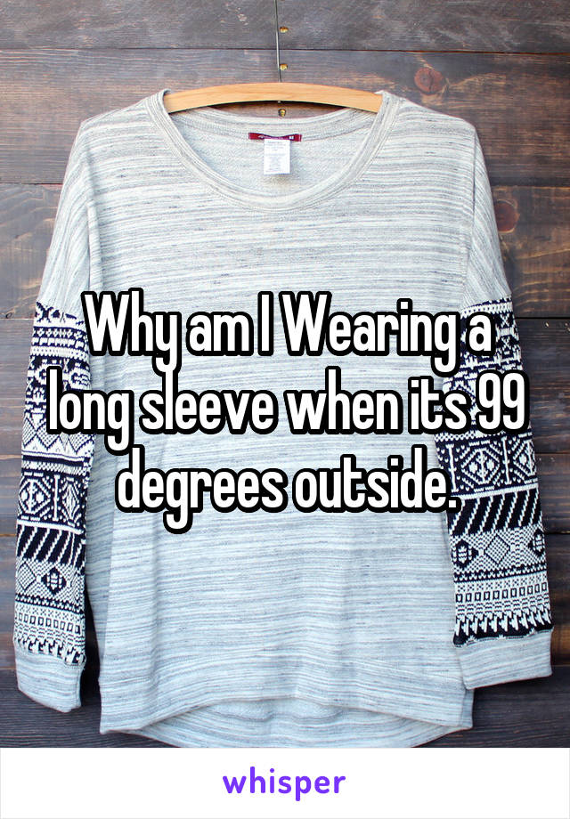 Why am I Wearing a long sleeve when its 99 degrees outside.