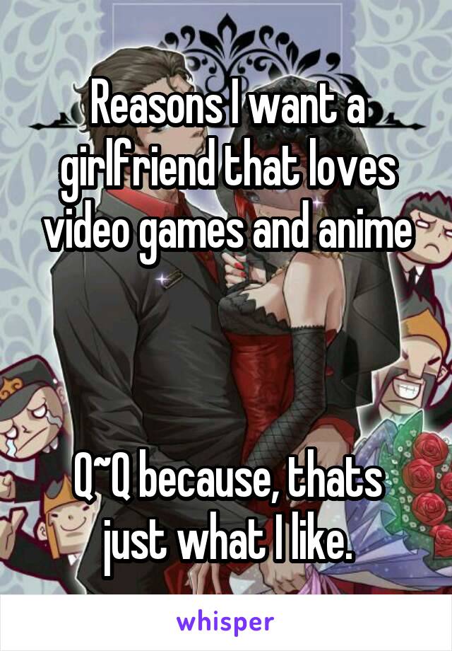 Reasons I want a girlfriend that loves video games and anime



Q~Q because, thats just what I like.