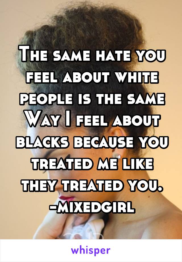 The same hate you feel about white people is the same
Way I feel about blacks because you treated me like they treated you. -mixedgirl