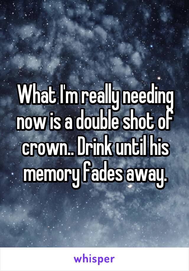 What I'm really needing now is a double shot of crown.. Drink until his memory fades away.