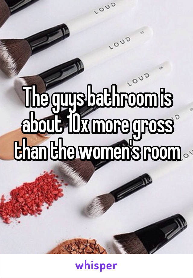 The guys bathroom is about 10x more gross than the women's room 