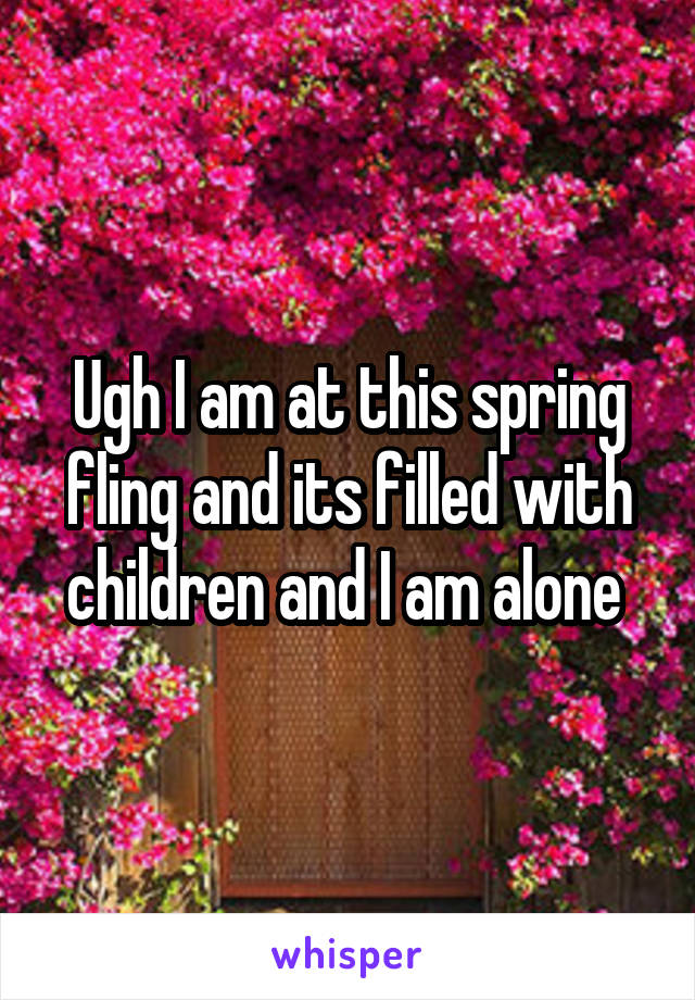 Ugh I am at this spring fling and its filled with children and I am alone 