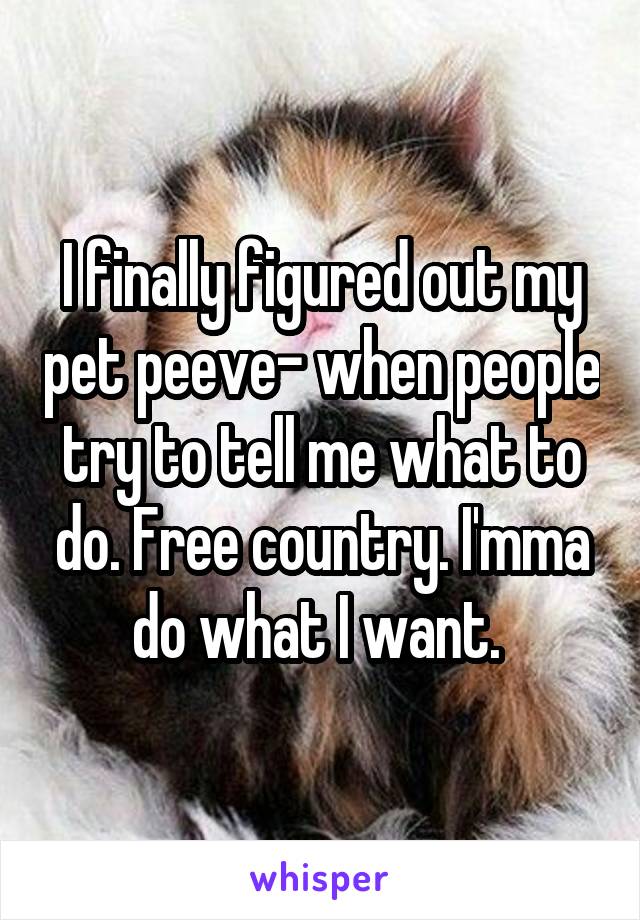 I finally figured out my pet peeve- when people try to tell me what to do. Free country. I'mma do what I want. 