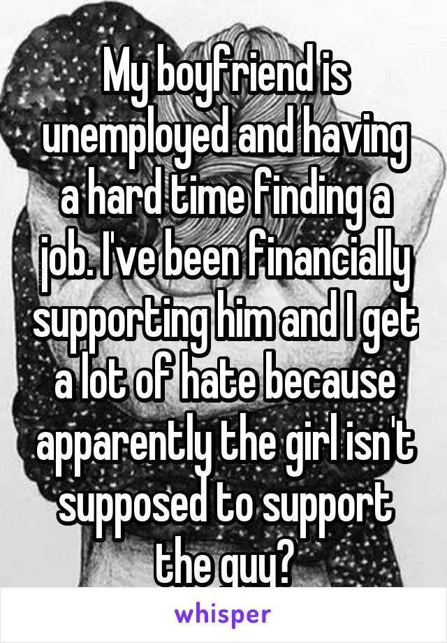 My boyfriend is unemployed and having a hard time finding a job. I've been financially supporting him and I get a lot of hate because apparently the girl isn't supposed to support the guy?