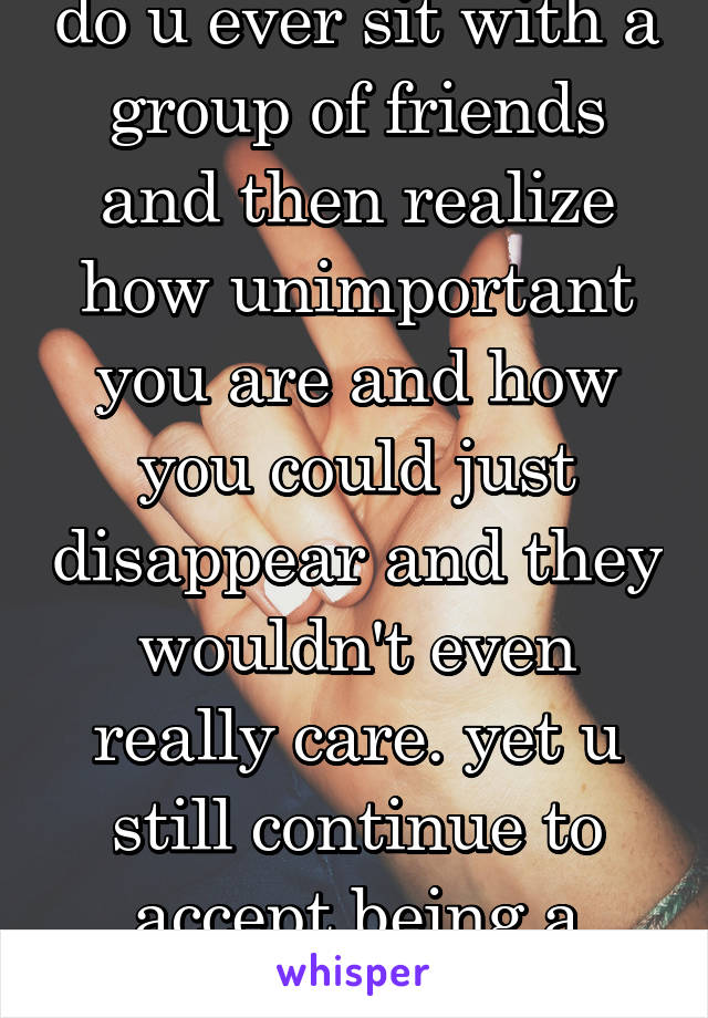 do u ever sit with a group of friends and then realize how unimportant you are and how you could just disappear and they wouldn't even really care. yet u still continue to accept being a second choice