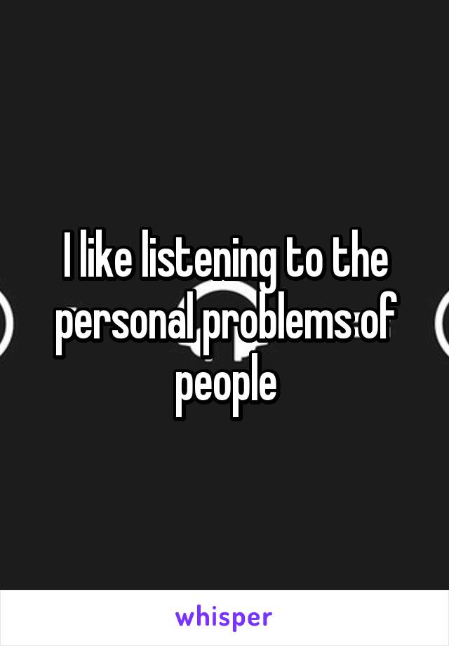 I like listening to the personal problems of people