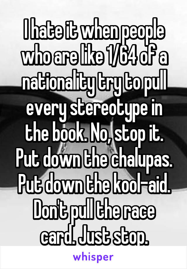 I hate it when people who are like 1/64 of a nationality try to pull every stereotype in the book. No, stop it. Put down the chalupas. Put down the kool-aid.
Don't pull the race card. Just stop.