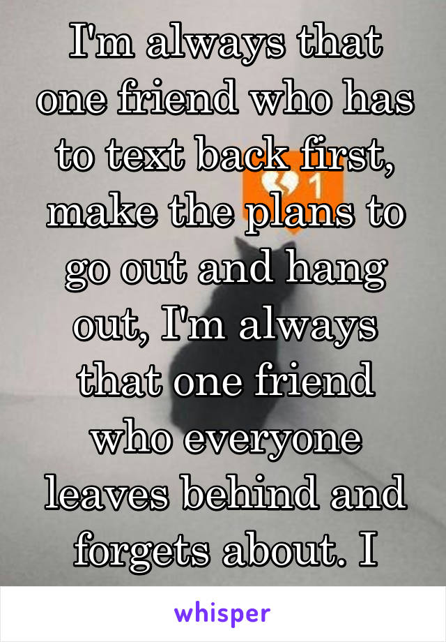 I'm always that one friend who has to text back first, make the plans to go out and hang out, I'm always that one friend who everyone leaves behind and forgets about. I give up I quit