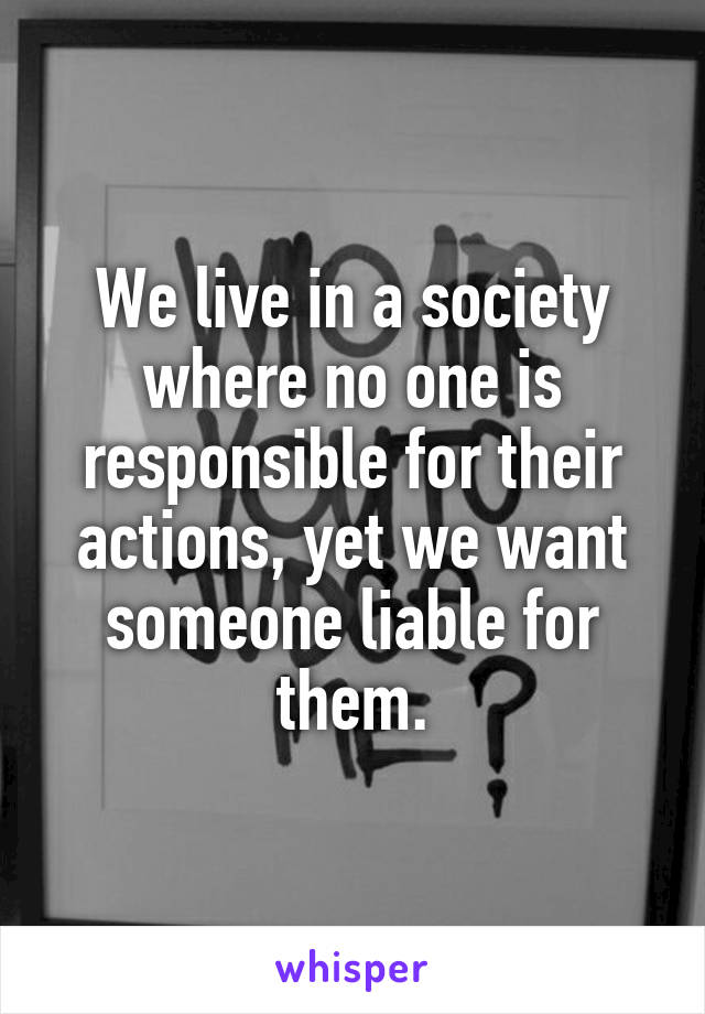 We live in a society where no one is responsible for their actions, yet we want someone liable for them.