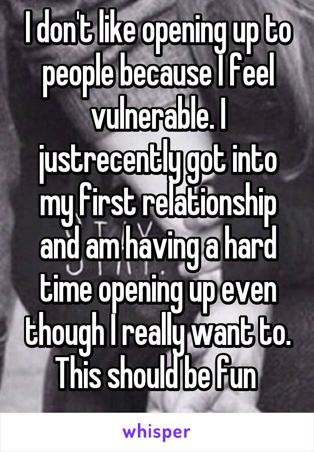 I don't like opening up to people because I feel vulnerable. I justrecently got into my first relationship and am having a hard time opening up even though I really want to. This should be fun 
