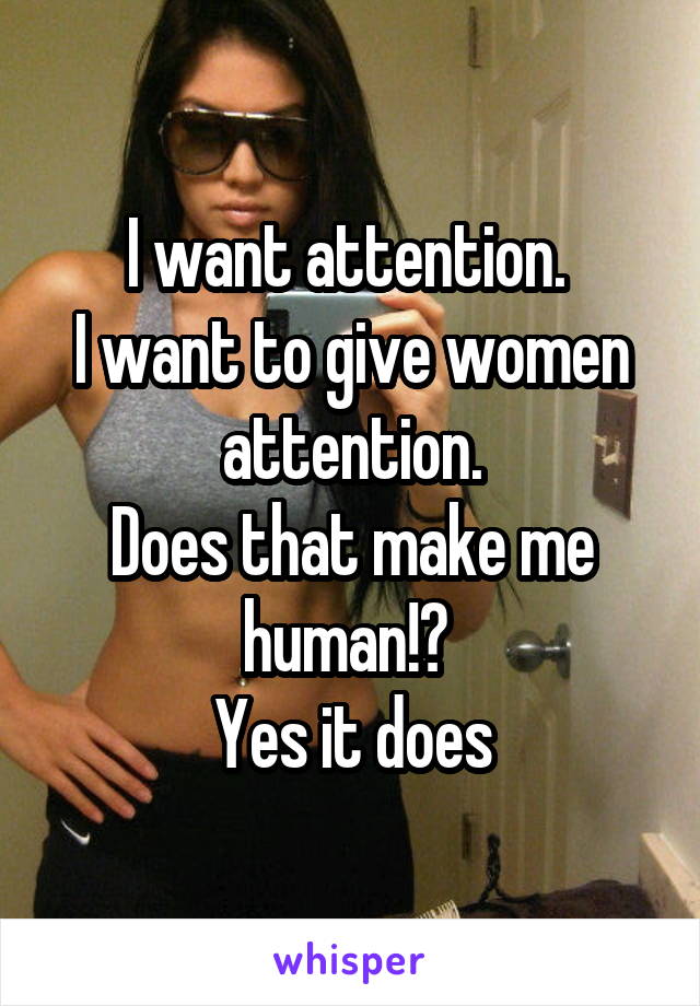 I want attention. 
I want to give women attention.
Does that make me human!? 
Yes it does