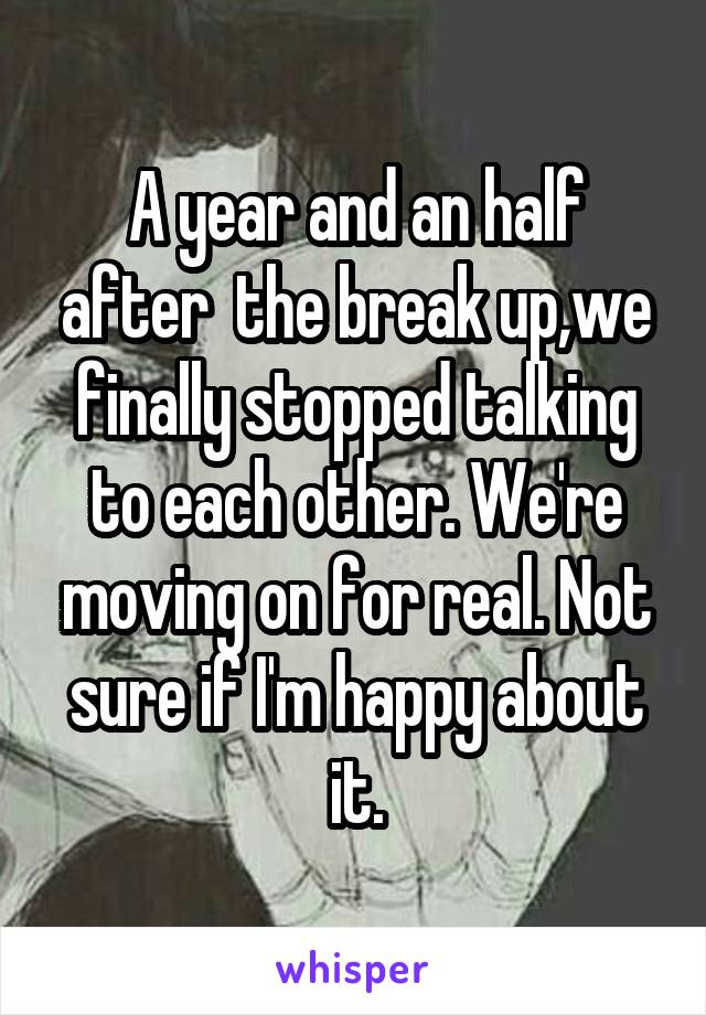 A year and an half after  the break up,we finally stopped talking to each other. We're moving on for real. Not sure if I'm happy about it.