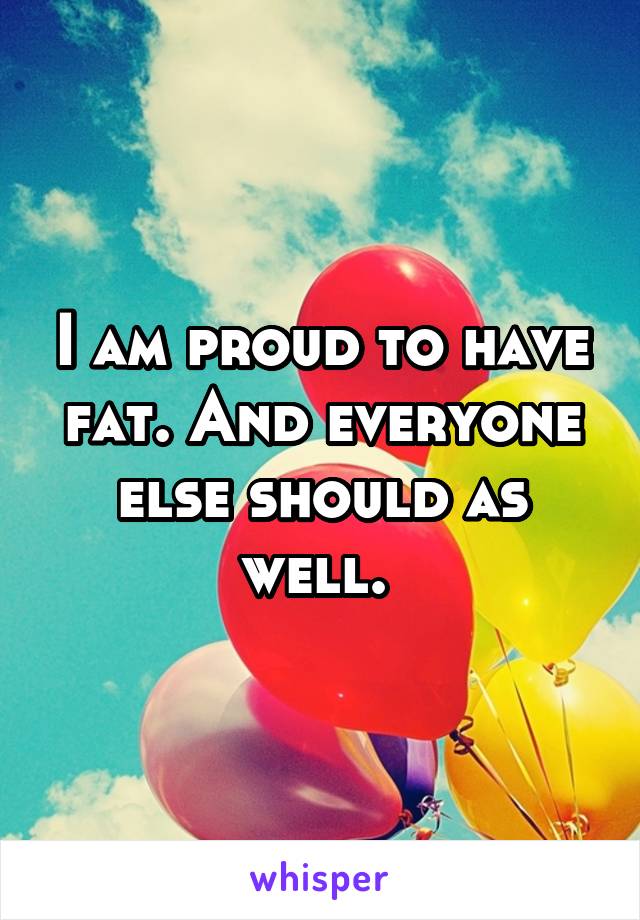 I am proud to have fat. And everyone else should as well. 