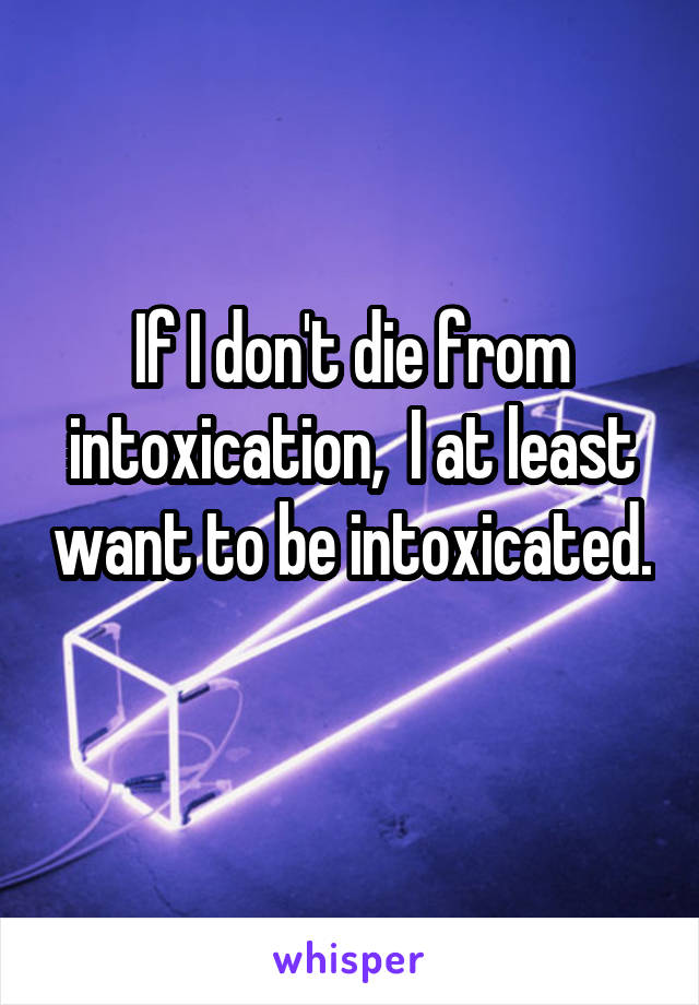 If I don't die from intoxication,  I at least want to be intoxicated. 