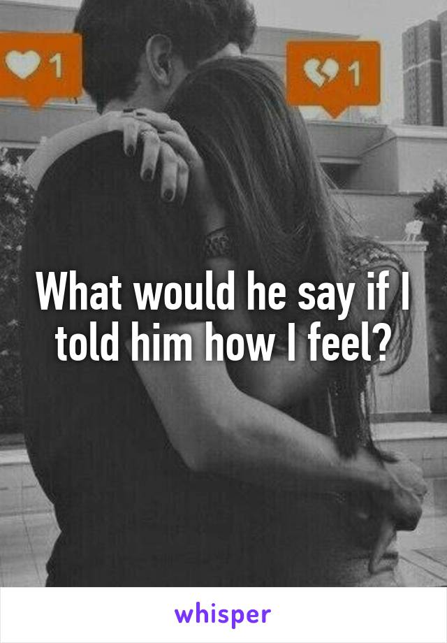 What would he say if I told him how I feel?