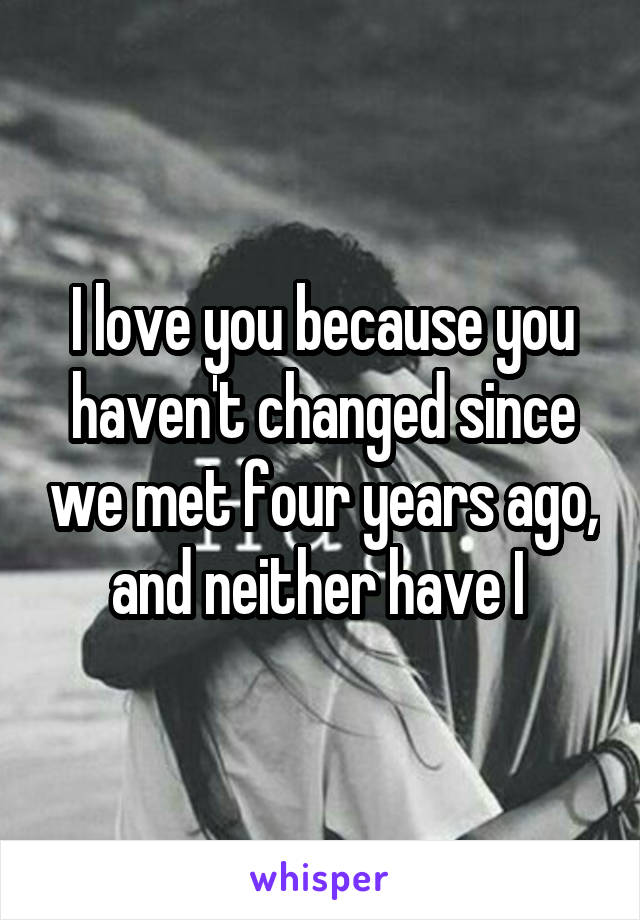 I love you because you haven't changed since we met four years ago, and neither have I 