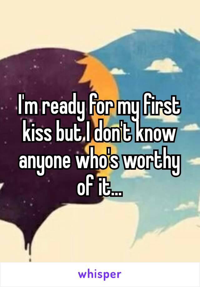 I'm ready for my first kiss but I don't know anyone who's worthy of it…