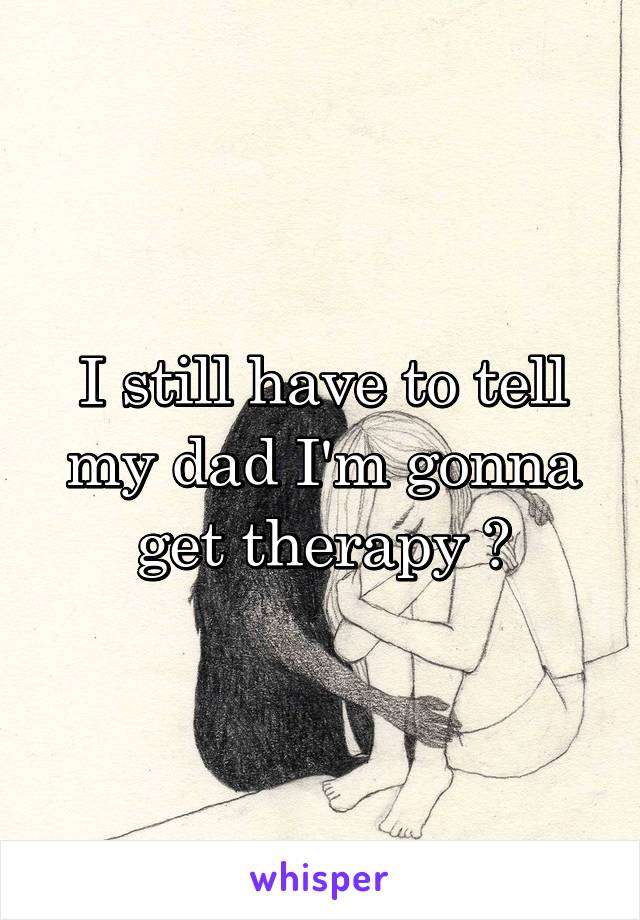 I still have to tell my dad I'm gonna get therapy 😔