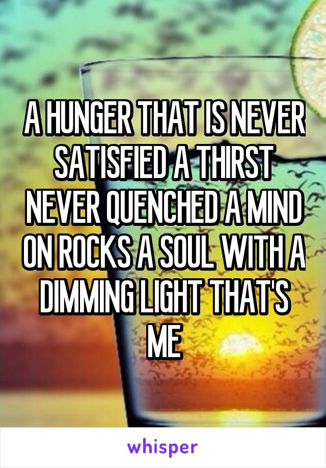 A HUNGER THAT IS NEVER SATISFIED A THIRST NEVER QUENCHED A MIND ON ROCKS A SOUL WITH A DIMMING LIGHT THAT'S ME