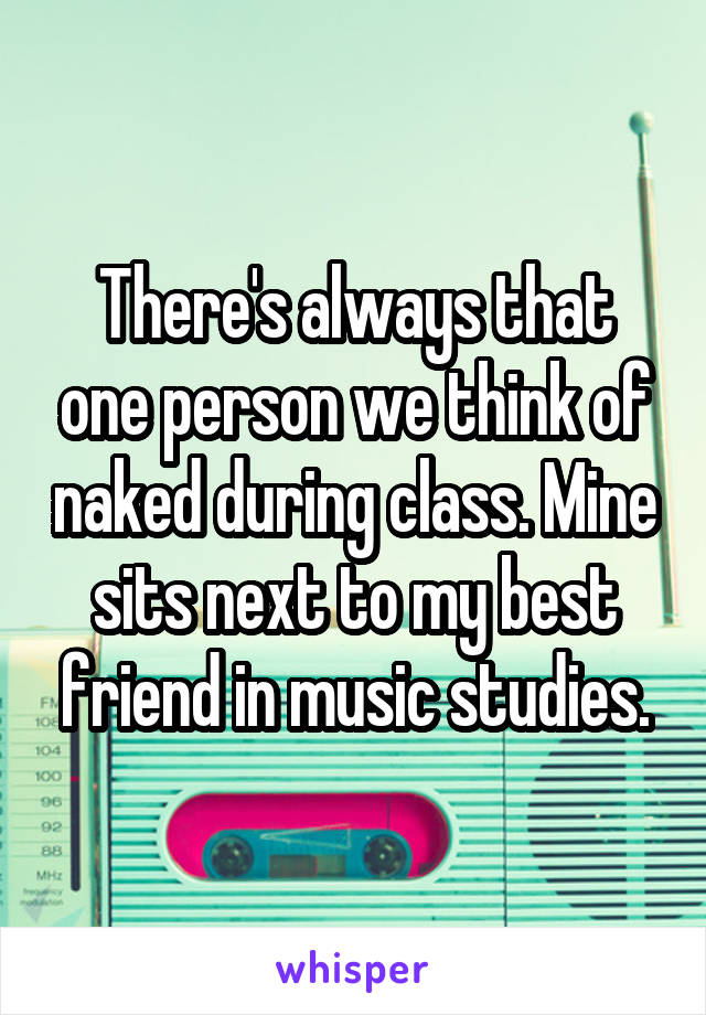 There's always that one person we think of naked during class. Mine sits next to my best friend in music studies.