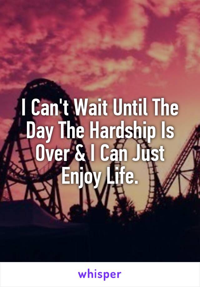 I Can't Wait Until The Day The Hardship Is Over & I Can Just Enjoy Life.