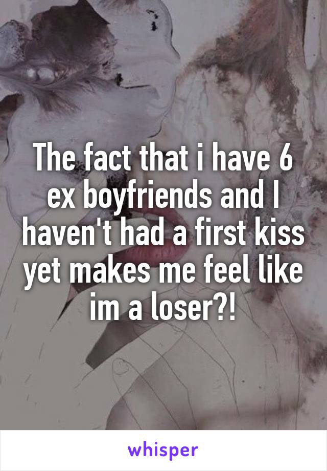 The fact that i have 6 ex boyfriends and I haven't had a first kiss yet makes me feel like im a loser?!