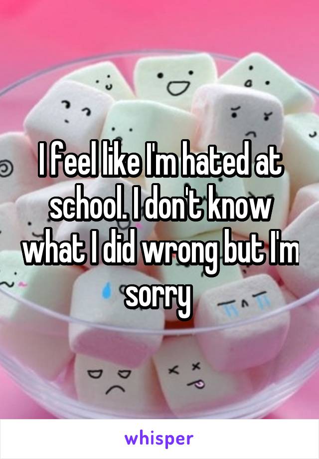 I feel like I'm hated at school. I don't know what I did wrong but I'm sorry 