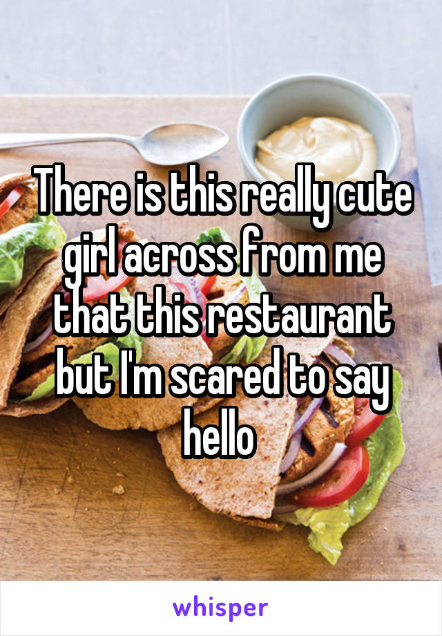 There is this really cute girl across from me that this restaurant but I'm scared to say hello 