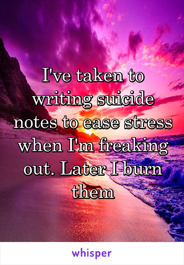 I've taken to writing suicide notes to ease stress when I'm freaking out. Later I burn them