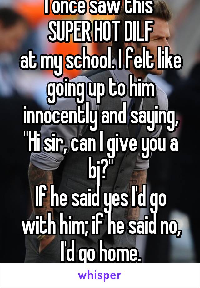 I once saw this 
SUPER HOT DILF
at my school. I felt like going up to him innocently and saying, "Hi sir, can I give you a bj?"
If he said yes I'd go with him; if he said no, I'd go home.
