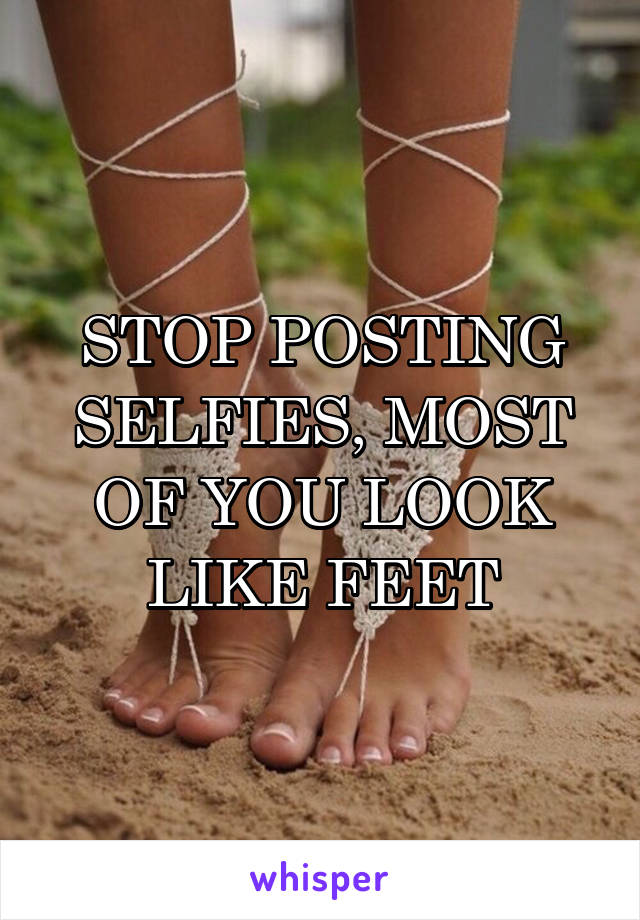 STOP POSTING SELFIES, MOST OF YOU LOOK LIKE FEET