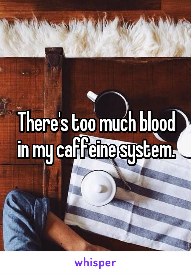 There's too much blood in my caffeine system.