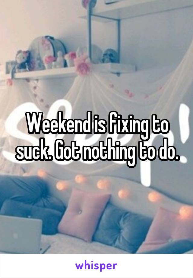 Weekend is fixing to suck. Got nothing to do.