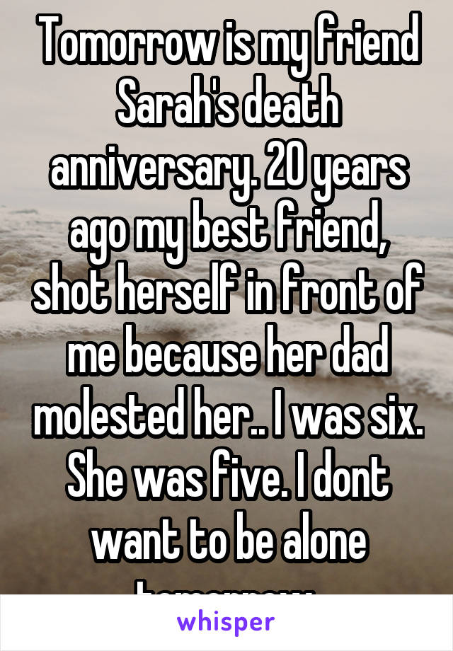 Tomorrow is my friend Sarah's death anniversary. 20 years ago my best friend, shot herself in front of me because her dad molested her.. I was six. She was five. I dont want to be alone tomorrow 