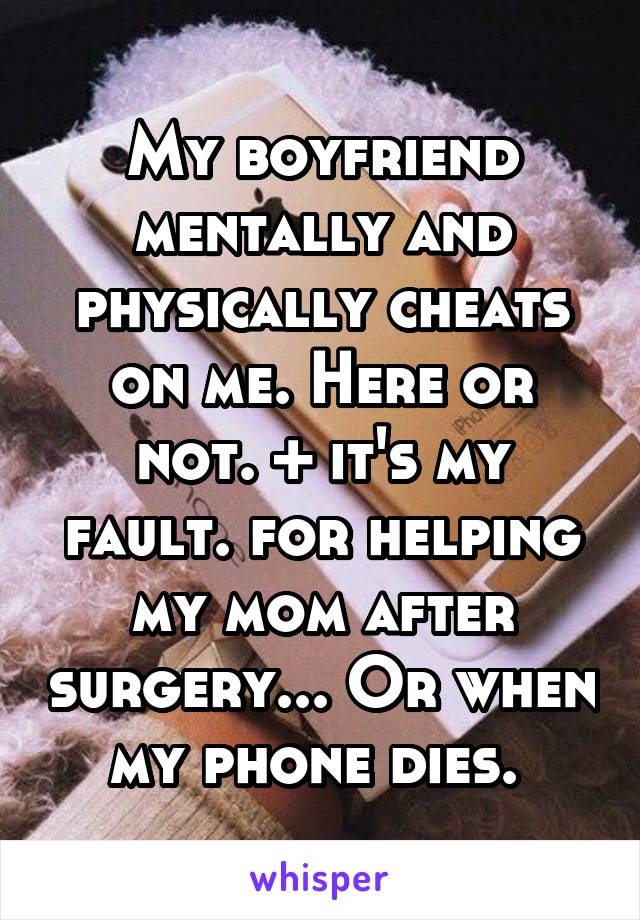 My boyfriend mentally and physically cheats on me. Here or not. + it's my fault. for helping my mom after surgery... Or when my phone dies. 