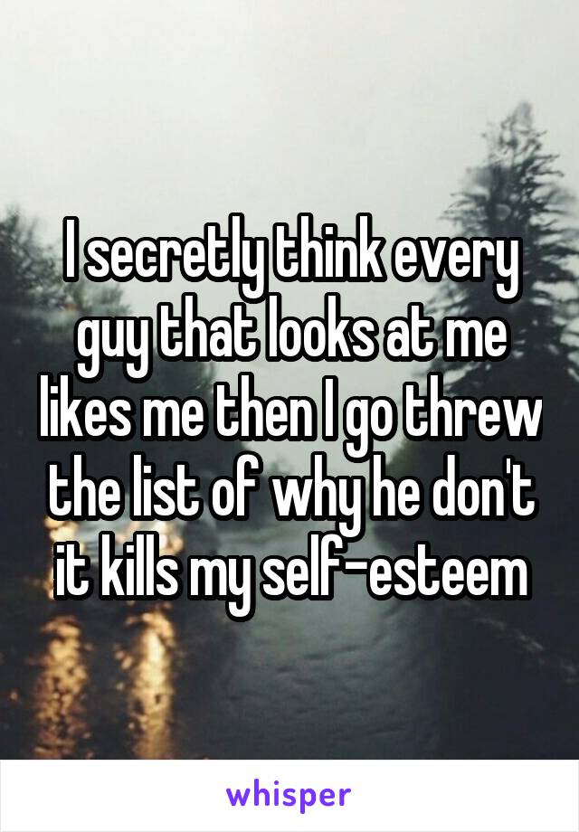 I secretly think every guy that looks at me likes me then I go threw the list of why he don't it kills my self-esteem