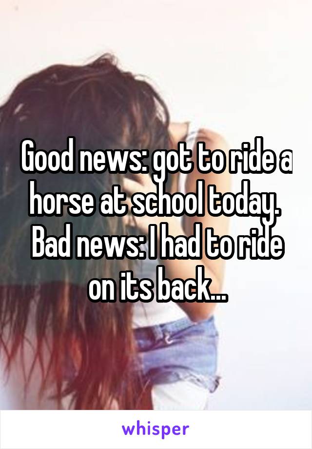 Good news: got to ride a horse at school today. 
Bad news: I had to ride on its back...