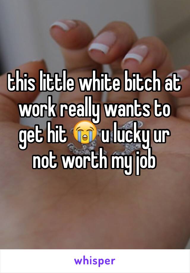 this little white bitch at work really wants to get hit 😭 u lucky ur not worth my job 